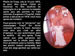 Photo de Tracy, née le 13 juin 1975, et pour être précis, c’était un Vendredi 13. Elle souffrait de méningite et a du vaincre la maladie aprés que ses parents ne l’aie internée d’urgence à l’hopital. Cette photo a été prise en 1979, neuf mois aprés cet incident. Vous pouvez voir la “personne” qui accompagne Tracy? On dirait vraiment qu’elle la tient. Certains vont dire que c’est un effet d’optique ou une surbrillance dans la lentille.  23 ans après, Tracy admet que cette personne qui apparaît sur la photo peut venir d’un probleme avec la lentille. Mais ses parent restent persuadés que c’est son ange gardien qui veille sur elle. 