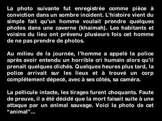 La photo suivante fut enregistrée comme pièce à conviction dans un sombre incident. L’histoire vient du simple fait qu’un homme voulait prendre quelques photos dans une caverne (khaimah). Les habitants et voisins du lieu ont prévenu plusieurs fois cet homme de ne pas prendre de photos. Au milieu de la journée, l’homme a appelé la police après avoir entendu un horrible cri humain alors qu’il prenait quelques clichés. Quelques heures plus tard, la police arrivait sur les lieux et à trouvé un corp complétement dépecé, avec à ses côtés, sa caméra.  La pellicule intacte, les tirages furent choquants. Faute de preuve, il a été décidé que la mort faisait suite à une attaque par un animal sauvage. Voici la photo de cet “animal”... 