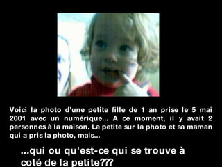 Voici la photo d’une petite fille de 1 an prise le 5 mai 2001 avec un numérique... A ce moment, il y avait 2 personnes à la maison. La petite sur la photo et sa maman qui a pris la photo, mais... ...qui ou qu’est-ce qui se trouve à coté de la petite??? 