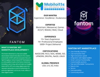 FANTOM NFT MARKETPLACE
WHAT IS FANTOM NFT
MARKETPLACE DEVELOPMENT ?
The Fantom blockchain is a fast and scalable
decentralized network that allows for the creation
and transfer of NFTs with low transaction fees and
high throughput. Fantom-based NFT Marketplace is
an online platform built on the Fantom blockchain
that allows users to buy, sell, and trade non-fungible
tokens (NFTs). NFTs are unique digital assets that
represent ownership or proof of authenticity of a
particular digital item, such as art, music, videos, or
other digital content.
User-friendly interface
Low transaction fees
High transaction speed
Integration with digital wallets
Smart contract functionality
Customizable auctions
Fast and Affordable Transactions
Easy to Use
Secure
Interoperability
Community-driven
OUR MANTRA
Experience : Excellence : Exuberance
EXPERTISE
Blockchain| Metaverse| Games
AI|IoT| Mobile| Web| Cloud
EXPERIENCE
15+ Years Experience
1K+ Professional Employees
5000+ Project Delivered
CERTIFICATIONS
NASSCOM, FICCI, NSIC, MSME, ISO,
UPWORK, DRUPAL, NeGD, LINUX
GLOBAL PRESENCE
USA, U.K, SG, India
 