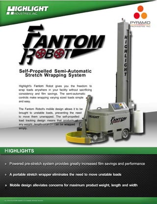 UICHUCHT
M ^INDUSTRIES, INC.
P M M I
tANTOM
Self-Propelled Semi-Automatic
Stretch Wrapping System
Highlight's Fantom Robot gives you the freedom to
wrap loads anywhere in your facility without sacrificing
consistency and film savings. The semi-automatic
controls make wrapping varying sized loads simple
and easy.
The Fantom Robot's mobile design allows it to be
brought to unstable loads, preventing the need
to move them unwrapped. The self-propelled
load tracking design means that products
any weight, length, or width can be wrapped f"
simply.
IGHLIGHTS
fl*ia5?rK?Rfil^^!iil*T¥twn^!9!T^Ti
A portable stretch wrapper eliminates the need to move unstable loads
» Mobile design alleviates concerns for maximum product weight, length and width
ALL SPECIFICATIONS SUBJECT TO CHANGE WITHOUT NOTICE.
 