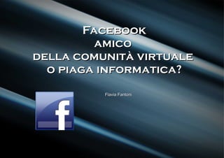Facebook
          amico
della comunità virtuale
  o piaga informatica?
          Flavia Fantoni
 