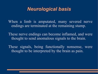 Neurological basis When a limb is amputated, many severed nerve endings are terminated at the remaining stump. These nerve endings can become inflamed, and were thought to send anomalous signals to the brain.  These signals, being functionally nonsense, were thought to be interpreted by the brain as pain. 