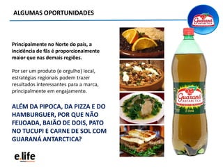 ALGUMAS OPORTUNIDADES
Principalmente no Norte do país, a
incidência de fãs é proporcionalmente
maior que nas demais regiões.
Por ser um produto (e orgulho) local,
estratégias regionais podem trazer
resultados interessantes para a marca,
principalmente em engajamento.
ALÉM DA PIPOCA, DA PIZZA E DO
HAMBURGUER, POR QUE NÃO
FEIJOADA, BAIÃO DE DOIS, PATO
NO TUCUPI E CARNE DE SOL COM
GUARANÁ ANTARCTICA?
 