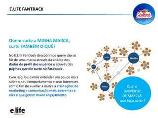 E.LIFE FANTRACK
Quem curte a MINHA MARCA,
curte TAMBÉM O QUÊ?
No E.Life Fantrack descobrimos quem são os
fãs de uma marca através da análise dos
dados de perfil dos usuários e através das
páginas que ele curte no Facebook .
Com isso, buscamos entender um pouco mais
sobre o seu comportamento e seus interesses
com o fim de auxiliar a marca a criar ações de
marketing e comunicação mais aderentes a
eles e que gerem maior engajamento.
Qual o
UNIVERSO
DE MARCAS
que faço parte?
 