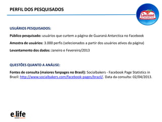 USUÁRIOS PESQUISADOS:
Público pesquisado: usuários que curtem a página de Guaraná Antarctica no Facebook
Amostra de usuários: 3.000 perfis (selecionados a partir dos usuários ativos da página)
Levantamento dos dados: Janeiro e Fevereiro/2013
QUESTÕES QUANTO A ANÁLISE:
Fontes de consulta (maiores fanpages no Brasil): Socialbakers - Facebook Page Statistics in
Brazil: http://www.socialbakers.com/facebook-pages/brazil/. Data da consulta: 02/04/2013.
PERFIL DOS PESQUISADOS
 
