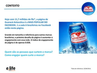 CONTEXTO
Hoje com 11,7 milhões de fãs*, a página de
Guaraná Antarctica é a MAIS POPULAR DO
FACEBOOK. 1 a cada 6 brasileiros no Facebook
estão nesta página.
Grande em tamanho e referência para outras marcas
brasileiras, o próximo desafio da página é aumentar o
engajamento com essa rede. O índice de engajamento
da página é de apenas 0.028.
Quem são as pessoas que curtem a marca?
Como engajar quem curte a marca?
*Data de referência: 25/04/2013.
 
