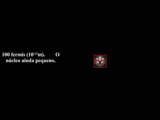 100 fermis (10 -13 m).  O núcleo ainda pequeno. 