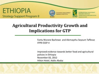 Agricultural Productivity Growth and
        Implications for GTP
           Fantu Nisrane Bachewe and Alemayehu Seyoum Taffesse
           IFPRI ESSP-II


           Improved evidence towards better food and agricultural
           policies in Ethiopia
           November 02, 2012
           Hilton Hotel, Addis Ababa


                                                               1
 