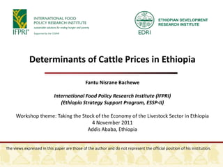 ETHIOPIAN DEVELOPMENT
                                                                                         RESEARCH INSTITUTE




             Determinants of Cattle Prices in Ethiopia

                                              Fantu Nisrane Bachewe

                            International Food Policy Research Institute (IFPRI)
                               (Ethiopia Strategy Support Program, ESSP-II)

     Workshop theme: Taking the Stock of the Economy of the Livestock Sector in Ethiopia
                                    4 November 2011
                                  Addis Ababa, Ethiopia


The views expressed in this paper are those of the author and do not represent the official position of his institution.
 