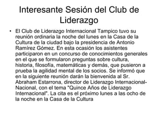 Interesante Sesión del Club de
Liderazgo
• El Club de Liderazgo Internacional Tampico tuvo su
reunión ordinaria la noche del lunes en la Casa de la
Cultura de la ciudad bajo la presidencia de Antonio
Ramírez Gómez. En esta ocasión los asistentes
participaron en un concurso de conocimientos generales
en el que se formularon preguntas sobre cultura,
historia, filosofía, matemáticas y demás, que pusieron a
prueba la agilidad mental de los socios. Se informó que
en la siguiente reunión darán la bienvenida al Sr.
Abraham Estarrona, director de Liderazgo Internacional-
Nacional, con el tema "Quince Años de Liderazgo
Internacional". La cita es el próximo lunes a las ocho de
la noche en la Casa de la Cultura
 