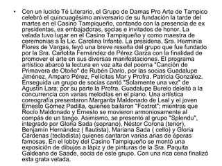 • Con un lucido Té Literario, el Grupo de Damas Pro Arte de Tampico
celebró el quincuagésimo aniversario de su fundación la tarde del
martes en el Casino Tampiqueño, contando con la presencia de ex
presidentas, ex embajadoras, socias e invitados de honor. La
velada tuvo lugar en el Casino Tampiqueño y como maestra de
ceremonias a la Lic. Carolina Infante. La presidena, Sra. Herminia
Flores de Vargas, leyó una breve reseña del grupo que fue fundado
por la Sra. Carlotita Fernández de Pérez Garza con la finalidad de
promover el arte en sus diversas manifestaciones. El programa
artístico abarcó la lectura en voz alta del poema "Canción de
Primavera de Otoño" de Rubén Darío, por las socias Guadalupe
Jiménez, Amparo Pérez, Felícitas Mar y Profra. Patricia González.
Enseguida un grupo de socias cantó "Solamente una vez" de
Agustín Lara; por su parte la Profra. Guadalupe Burelo deleitó a la
concurrencia con varias melodías en el piano. Una artística
coreografía presentaron Margarita Maldonado de Leal y el joven
Ernesto Gómez Padilla, quienes bailaron "Foxtrot"; mientras que
Rocío Maldonado y Ernesto se movieron armoniosamente al
compás de un tango. Asimismo, se presentó al grupo "Splendu",
integrado por Gloria Sada (soprano), Néstor Corona (tenor),
Benjamín Hernández ( flautista), Mariana Sada ( cello) y Gloria
Cárdenas (tecladista) quienes cantaron varias arias de óperas
famosas. En el lobby del Casino Tampiqueño se montó una
exposición de dibujos a lápiz y de pinturas de la Sra. Paquita
Galdeano de Saade, socia de este grupo. Con una rica cena finalizó
esta grata velada.
 