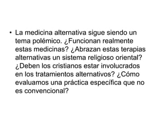 • La medicina alternativa sigue siendo un
tema polémico. ¿Funcionan realmente
estas medicinas? ¿Abrazan estas terapias
alternativas un sistema religioso oriental?
¿Deben los cristianos estar involucrados
en los tratamientos alternativos? ¿Cómo
evaluamos una práctica específica que no
es convencional?
 