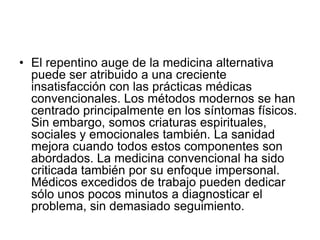 • El repentino auge de la medicina alternativa
puede ser atribuido a una creciente
insatisfacción con las prácticas médicas
convencionales. Los métodos modernos se han
centrado principalmente en los síntomas físicos.
Sin embargo, somos criaturas espirituales,
sociales y emocionales también. La sanidad
mejora cuando todos estos componentes son
abordados. La medicina convencional ha sido
criticada también por su enfoque impersonal.
Médicos excedidos de trabajo pueden dedicar
sólo unos pocos minutos a diagnosticar el
problema, sin demasiado seguimiento.
 
