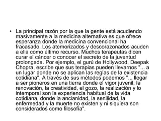 • La principal razón por la que la gente está acudiendo
masivamente a la medicina alternativa es que ofrece
esperanza donde la medicina convencional ha
fracasado. Los atemorizados y descorazonados acuden
a ella como último recurso. Muchos terapeutas dicen
curar el cáncer o conocer el secreto de la juventud
prolongada. Por ejemplo, el gurú de Hollywood, Deepak
Chopra, escribe que sus terapias pueden llevarnos "... a
un lugar donde no se aplican las reglas de la existencia
cotidiana". A través de sus métodos podemos "... llegar
a ser pioneros en una tierra donde el vigor juvenil, la
renovación, la creatividad, el gozo, la realización y lo
intemporal son la experiencia habitual de la vida
cotidiana, donde la ancianidad, la senilidad, la
enfermedad y la muerte no existen y ni siquiera son
considerados como filosofía".
 