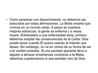 • Como personas con discernimiento, no debemos ser
seducidos por estas afirmaciones. La Biblia enseña que
vivimos en un mundo caído. A pesar de nuestros
mejores esfuerzos, la gente se enferma y a veces
muere. Enfrentados a una enfermedad seria, primero
debemos aceptar las consecuencias de la Caída. Dios
puede sanar cuando Él quiera usando el método que
desea. Sin embargo, no va en contra de su forma de ser
o la verdad revelada. Si una sanidad aparente lleva a
alguien a abrazar enseñanzas contrarias a la Biblia,
debemos cuestionarnos si esa sanidad vino de Dios.
 