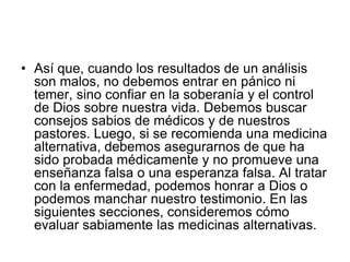 • Así que, cuando los resultados de un análisis
son malos, no debemos entrar en pánico ni
temer, sino confiar en la soberanía y el control
de Dios sobre nuestra vida. Debemos buscar
consejos sabios de médicos y de nuestros
pastores. Luego, si se recomienda una medicina
alternativa, debemos asegurarnos de que ha
sido probada médicamente y no promueve una
enseñanza falsa o una esperanza falsa. Al tratar
con la enfermedad, podemos honrar a Dios o
podemos manchar nuestro testimonio. En las
siguientes secciones, consideremos cómo
evaluar sabiamente las medicinas alternativas.
 