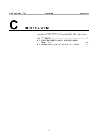 C.BOOT SYSTEM APPENDIX B-64305EN/01
- 556 -
C BOOT SYSTEM
Appendix C, "BOOT SYSTEM", consists of the following sections:
C.1 OVERVIEW ............................................................................557
C.2 SCREEN CONFIGURATION AND OPERATING
PROCEDURE..........................................................................562
C.3 ERROR MESSAGES AND REQUIRED ACTIONS .............578
FANUC 0i SERIES
 