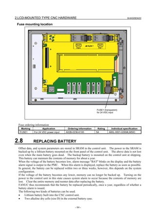 2.LCD-MOUNTED TYPE CNC HARDWARE B-64305EN/03
- 84 -
Fuse mounting location
Fuse ordering information
Marking Application Ordering information Rating Individual specification
FUSE1 For 24 VDC power input A02B-0236-K100 5A A60L-0001-0290#LM50C
2.8 REPLACING BATTERY
Offset data, and system parameters are stored in SRAM in the control unit. The power to the SRAM is
backed up by a lithium battery mounted on the front panel of the control unit. The above data is not lost
even when the main battery goes dead. The backup battery is mounted on the control unit at shipping.
This battery can maintain the contents of memory for about a year.
When the voltage of the battery becomes low, alarm message "BAT" blinks on the display and the battery
alarm signal is output to the PMC. When this alarm is displayed, replace the battery as soon as possible.
In general, the battery can be replaced within two or three weeks, however, this depends on the system
configuration.
If the voltage of the battery becomes any lower, memory can no longer be backed up. Turning on the
power to the control unit in this state causes system alarm to occur because the contents of memory are
lost. Clear the entire memory and reenter data after replacing the battery.
FANUC thus recommends that the battery be replaced periodically, once a year, regardless of whether a
battery alarm is issued.
The following two kinds of batteries can be used.
• Lithium battery built into the CNC control unit.
• Two alkaline dry cells (size D) in the external battery case.
FUSE1 (transparent)
for 24 VDC input
 