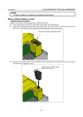 B-64305EN/03 2.LCD-MOUNTED TYPE CNC HARDWARE
- 85 -
NOTE
A lithium battery is installed as standard at the factory.
When a lithium battery is used
- Replacement procedure
Prepare a new battery unit (ordering code: A02B–0309–K102).
(1) Turn on the power to the CNC. After about 30 seconds, turn off the power.
(2) Extract the old battery unit from the lower right of the rear of the CNC unit. (Hold the latch of the
battery unit, and extract the unit upward while releasing the claw from the case.)
Extract the unit while holding this portion.
(3) Mount the new battery unit. (Push the battery unit in until the claw is latched into the case.) Ensure
that the latch is engaged securely.
Push the unit in until the claw is
latched into the case.
 