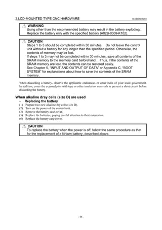 2.LCD-MOUNTED TYPE CNC HARDWARE B-64305EN/03
- 86 -
WARNING
Using other than the recommended battery may result in the battery exploding.
Replace the battery only with the specified battery (A02B-0309-K102).
CAUTION
Steps 1 to 3 should be completed within 30 minutes. Do not leave the control
unit without a battery for any longer than the specified period. Otherwise, the
contents of memory may be lost.
If steps 1 to 3 may not be completed within 30 minutes, save all contents of the
SRAM memory to the memory card beforehand. Thus, if the contents of the
SRAM memory are lost, the contents can be restored easily.
See Chapter 5, “INPUT AND OUTPUT OF DATA” or Appendix C, “BOOT
SYSTEM” for explanations about how to save the contents of the SRAM
memory.
When discarding a battery, observe the applicable ordinances or other rules of your local government.
In addition, cover the exposed pins with tape or other insulation materials to prevent a short circuit before
discarding the battery.
When alkaline dray cells (size D) are used
- Replacing the battery
(1) Prepare two new alkaline dry cells (size D).
(2) Turn on the power of the control unit.
(3) Remove the battery case cover.
(5) Replace the batteries, paying careful attention to their orientation.
(6) Replace the battery case cover.
CAUTION
To replace the battery when the power is off, follow the same procedure as that
for the replacement of a lithium battery, described above.
 