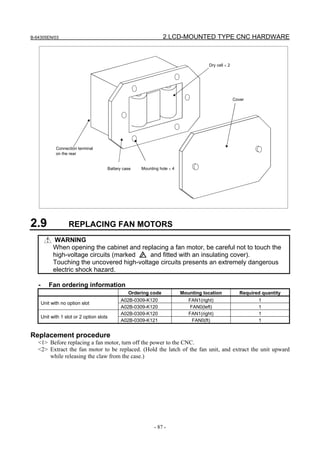 B-64305EN/03 2.LCD-MOUNTED TYPE CNC HARDWARE
- 87 -
Connection terminal
on the rear
Battery case Mounting hole × 4
Dry cell × 2
Cover
2.9 REPLACING FAN MOTORS
WARNING
When opening the cabinet and replacing a fan motor, be careful not to touch the
high-voltage circuits (marked and fitted with an insulating cover).
Touching the uncovered high-voltage circuits presents an extremely dangerous
electric shock hazard.
- Fan ordering information
Ordering code Mounting location Required quantity
A02B-0309-K120 FAN1(right) 1
Unit with no option slot
A02B-0309-K120 FAN0(left) 1
A02B-0309-K120 FAN1(right) 1
Unit with 1 slot or 2 option slots
A02B-0309-K121 FAN0(ft) 1
Replacement procedure
<1> Before replacing a fan motor, turn off the power to the CNC.
<2> Extract the fan motor to be replaced. (Hold the latch of the fan unit, and extract the unit upward
while releasing the claw from the case.)
 