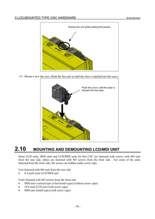 2.LCD-MOUNTED TYPE CNC HARDWARE B-64305EN/03
- 88 -
Extract the unit while holding this portion.
<3> Mount a new fan unit. (Push the fan unit in until the claw is latched into the case.)
Push the unit in until the claw is
latched into the case.
2.10 MOUNTING AND DEMOUNTING LCD/MDI UNIT
Some LCD units, MDI units and LCD/MDI units for this CNC are fastened with screws with M4 nuts
from the rear side; others are fastened with M3 screws from the front side. For some of the units
fastened from the front side, the screws are hidden under screw caps.
Unit fastened with M4 nuts from the rear side
• 8.4-inch color LCD/MDI unit
Units fastened with M3 screws from the front side
• MDI unit (vertical type or horizontal type) (without screw caps)
• 10.4-inch LCD unit (with screw caps)
• MDI unit (small type) (with screw caps)
 