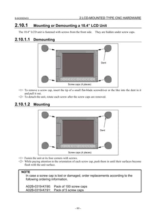 B-64305EN/03 2.LCD-MOUNTED TYPE CNC HARDWARE
- 89 -
2.10.1 Mounting or Demounting a 10.4” LCD Unit
The 10.4” LCD unit is fastened with screws from the front side. They are hidden under screw caps.
2.10.1.1 Demounting
<1> To remove a screw cap, insert the tip of a small flat-blade screwdriver or the like into the dent in it
and pull it out.
<2> To detach the unit, rotate each screw after the screw caps are removed.
2.10.1.2 Mounting
<1> Fasten the unit at its four corners with screws.
<2> While paying attention to the orientation of each screw cap, push them in until their surfaces become
flush with the unit surface.
NOTE
In case a screw cap is lost or damaged, order replacements according to the
following ordering information.
A02B-0319-K190: Pack of 100 screw caps
A02B-0319-K191: Pack of 5 screw caps
Screw caps (4 places)
Dent
Screw caps (4 places)
Dent
 