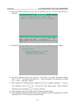 B-64305EN/03 2.LCD-MOUNTED TYPE CNC HARDWARE
- 93 -
<4> Press the [TOUCH PANEL] soft key then the [(OPRT)] soft key. The [TP CAL] soft key is
displayed.
<5> Pressing the [TP CAL] soft key causes a full-screen touch panel calibration screen to appear.
<6> Click the 9 calibration points with a stylus pen. The marker of a normally clicked point changes
from "+" to "o". If you fail to click right on a "+" mark, the message "Your stylus pen is not right
on a "+" mark. Click again." appears.
<7> After clicking all 9 calibration points, clicking the key completes calibration. To quit or
retry calibration, click the key. The previous screen appears again. Before clicking 9
calibration points, clicking the key aborts calibration.
<8> When calibration ends normally, the message "Calibration ended" appears.
<9> After completing calibration, disable the touch panel calibration screen (by resetting the bit 5 (DCL)
of parameter No. 3113 to 0) to prevent operation mistake.
 