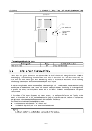 B-64305EN/03 3.STAND-ALONE TYPE CNC SERIES HARDWARE
- 107 -
Fuse
24V connector
CPD19A
CPD19B
Main board
Fuse alarm LED
・Ordering code of the fuse
Ordering code Rating Individual information
A02B-0319-K100 5A A60L-0001-0046#5.0
3.7 REPLACING THE BATTERY
Offset data, and system parameters are stored in SRAM in the control unit. The power to the SRAM is
backed up by a lithium battery mounted on the front panel of the control unit. The above data is not lost
even when the main battery goes dead. The backup battery is mounted on the control unit at shipping.
This battery can maintain the contents of memory for about a year.
When the voltage of the battery becomes low, alarm message "BAT" blinks on the display and the battery
alarm signal is output to the PMC. When this alarm is displayed, replace the battery as soon as possible.
In general, the battery can be replaced within one or two weeks, however, this depends on the system
configuration.
If the voltage of the battery becomes any lower, memory can no longer be backed up. Turning on the
power to the control unit in this state causes system alarm to occur because the contents of memory are
lost. Clear the entire memory and reenter data after replacing the battery.
The following two kinds of batteries can be used.
• Lithium battery built into the CNC control unit.
• Two alkaline dry cells (size D) in the external battery case.
NOTE
A lithium battery is installed as standard at the factory.
 