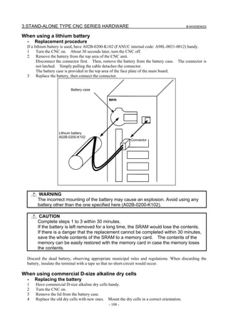 3.STAND-ALONE TYPE CNC SERIES HARDWARE B-64305EN/03
- 108 -
When using a lithium battery
- Replacement procedure
If a lithium battery is used, have A02B-0200-K102 (FANUC internal code: A98L-0031-0012) handy.
1 Turn the CNC on. About 30 seconds later, turn the CNC off.
2 Remove the battery from the top area of the CNC unit.
Disconnect the connector first. Then, remove the battery from the battery case. The connector is
not latched. Simply pulling the cable detaches the connector.
The battery case is provided in the top area of the face plate of the main board.
3 Replace the battery, then connect the connector.
Battery case
Lithium battery
A02B-0200-K102
Connector
WARNING
The incorrect mounting of the battery may cause an explosion. Avoid using any
battery other than the one specified here (A02B-0200-K102).
CAUTION
Complete steps 1 to 3 within 30 minutes.
If the battery is left removed for a long time, the SRAM would lose the contents.
If there is a danger that the replacement cannot be completed within 30 minutes,
save the whole contents of the SRAM to a memory card. The contents of the
memory can be easily restored with the memory card in case the memory loses
the contents.
Discard the dead battery, observing appropriate municipal rules and regulations. When discarding the
battery, insulate the terminal with a tape so that no short-circuit would occur.
When using commercial D-size alkaline dry cells
- Replacing the battery
1 Have commercial D-size alkaline dry cells handy.
2 Turn the CNC on.
3 Remove the lid from the battery case.
4 Replace the old dry cells with new ones. Mount the dry cells in a correct orientation.
 