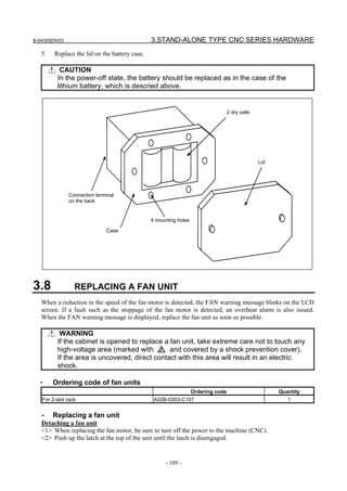 B-64305EN/03 3.STAND-ALONE TYPE CNC SERIES HARDWARE
- 109 -
5 Replace the lid on the battery case.
CAUTION
In the power-off state, the battery should be replaced as in the case of the
lithium battery, which is descried above.
2 dry cells
Connection terminal
on the back
4 mounting holes
Case
Lid
3.8 REPLACING A FAN UNIT
When a reduction in the speed of the fan motor is detected, the FAN warning message blinks on the LCD
screen. If a fault such as the stoppage of the fan motor is detected, an overheat alarm is also issued.
When the FAN warning message is displayed, replace the fan unit as soon as possible.
WARNING
If the cabinet is opened to replace a fan unit, take extreme care not to touch any
high-voltage area (marked with and covered by a shock prevention cover).
If the area is uncovered, direct contact with this area will result in an electric
shock.
・ Ordering code of fan units
Ordering code Quantity
For 2-slot rack A02B-0303-C101 1
- Replacing a fan unit
Detaching a fan unit
<1> When replacing the fan motor, be sure to turn off the power to the machine (CNC).
<2> Push up the latch at the top of the unit until the latch is disengaged.
 