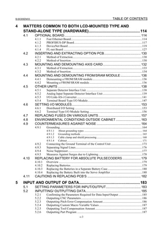 B-64305EN/03 TABLE OF CONTENTS
c-3
4 MATTERS COMMON TO BOTH LCD-MOUNTED TYPE AND
STAND-ALONE TYPE (HARDWARE)................................................114
4.1 OPTIONAL BOARD...................................................................................114
4.1.1 Fast Ethernet Board..............................................................................................114
4.1.2 PROFIBUS-DP Board..........................................................................................117
4.1.3 DeviceNet Board ..................................................................................................119
4.1.4 FL-net Board ........................................................................................................127
4.2 INSERTING AND EXTRACTING OPTION PCB........................................130
4.2.1 Method of Extraction............................................................................................130
4.2.2 Method of Insertion..............................................................................................130
4.3 MOUNTING AND DEMOUNTING AXIS CARD.........................................132
4.3.1 Method of Extraction............................................................................................133
4.3.2 Method of Insertion..............................................................................................134
4.4 MOUNTING AND DEMOUNTING FROM/SRAM MODULE ......................136
4.4.1 Demounting a FROM/SRAM module..................................................................136
4.4.2 Mounting a FROM/SRAM module......................................................................136
4.5 OTHER UNITS ..........................................................................................138
4.5.1 Separate Detector Interface Unit ..........................................................................138
4.5.2 Analog Input Separate Detector Interface Unit....................................................139
4.5.3 I/O Link-AS-i Converter ......................................................................................141
4.5.4 Terminal Board Type I/O Module........................................................................147
4.6 SETTING I/O MODULES...........................................................................153
4.6.1 Distributed I/O Setting .........................................................................................153
4.6.2 Terminal Type I/O Module Setting......................................................................156
4.7 REPLACING FUSES ON VARIOUS UNITS..............................................157
4.8 ENVIRONMENTAL CONDITIONS OUTSIDE CABINET ...........................163
4.9 COUNTERMEASURES AGAINST NOISE ................................................164
4.9.1 Grounding.............................................................................................................164
4.9.1.1 About grounding types .................................................................................... 164
4.9.1.2 Grounding methods ......................................................................................... 165
4.9.1.3 Cable clamp and shield processing.................................................................. 168
4.9.1.4 Cabinet............................................................................................................. 171
4.9.2 Connecting the Ground Terminal of the Control Unit .........................................173
4.9.3 Separating Signal Lines........................................................................................176
4.9.4 Noise Suppressor..................................................................................................177
4.9.5 Measures Against Surges due to Lightning..........................................................178
4.10 REPLACING BATTERY FOR ABSOLUTE PULSECODERS....................179
4.10.1 Overview ..............................................................................................................179
4.10.2 Replacing Batteries...............................................................................................179
4.10.3 Replacing the Batteries in a Separate Battery Case..............................................180
4.10.4 Replacing the Battery Built into the Servo Amplifier..........................................180
4.11 CAUTIONS IN REPLACING PCB’S ..........................................................182
5 INPUT AND OUTPUT OF DATA.........................................................183
5.1 SETTING PARAMETERS FOR INPUT/OUTPUT......................................183
5.2 INPUTTING/ OUTPUTTING DATA............................................................185
5.2.1 Confirming the Parameters Required for Data Input/Output ...............................185
5.2.2 Outputting CNC Parameters.................................................................................186
5.2.3 Outputting Pitch Error Compensation Amount....................................................186
5.2.4 Outputting Custom Macro Variable Values.........................................................187
5.2.5 Outputting Tool Compensation Amount..............................................................187
5.2.6 Outputting Part Program ......................................................................................187
 