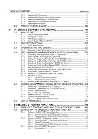 TABLE OF CONTENTS B-64305EN/03
c-4
5.2.7 Inputting CNC Parameters ...................................................................................187
5.2.8 Inputting Pitch Error Compensation Amount.......................................................188
5.2.9 Inputting Custom Macro Variable Values............................................................188
5.2.10 Inputting Tool Compensation Amount.................................................................188
5.2.11 Inputting Part Programs........................................................................................188
5.3 AUTOMATIC DATA BACKUP ...................................................................189
6 INTERFACE BETWEEN CNC AND PMC...........................................194
6.1 WHAT IS PMC?.........................................................................................195
6.1.1 Basic Configuration of PMC................................................................................195
6.1.2 I/O Signals of PMC..............................................................................................195
6.1.3 PMC Signal Addresses.........................................................................................196
6.1.4 System Relay Addresses (R9000) ........................................................................198
6.2 PMC SPECIFICATIONS............................................................................202
6.2.1 Basic Specifications .............................................................................................202
6.3 OPERATING THE PMC SCREEN.............................................................207
6.3.1 Transition of the PMC Screens.............................................................................209
6.4 PMC DIAGNOSIS AND MAINTENANCE SCREENS ([PMCMNT])...........210
6.4.1 Monitoring PMC Signal Status ([STATUS] Screen) ...........................................210
6.4.2 Checking PMC Alarms ([ALARM] Screen)........................................................212
6.4.3 Setting and Displaying Variable Timers ([TIMER] Screen)................................213
6.4.4 Setting and Displaying Counter Values ([COUNTR] Screen).............................215
6.4.5 Setting and Displaying Keep Relays ([KEEPRL] Screen)...................................217
6.4.6 Setting and Displaying Data Tables ([DATA] Screen)........................................218
6.4.7 Data Input/Output ([I/O] Screen) .........................................................................223
6.4.8 Displaying I/O Link Connection Status ([I/OLNK] Screen)................................225
6.4.9 Signal Trace Function ([TRACE] Screen) ...........................................................227
6.4.10 Setting of Trace Parameter ([TRCPRM] Screen).................................................228
6.4.11 Execution of Trace ...............................................................................................232
6.4.11.1 Operation after execution of trace ................................................................... 233
6.4.11.2 Automatic start of trace setting........................................................................ 235
6.4.12 MONITORING I/O DIAGNOSIS ([I/ODGN] SCREEN)...................................236
6.5 LADDER DIAGRAM MONITOR AND EDITOR SCREENS ([PMCLAD]) ...239
6.5.1 Displaying a Program List ([LIST] Screen) .........................................................240
6.5.2 Monitoring Ladder Diagrams ([LADDER] Screen).............................................242
6.5.3 Editing Ladder Programs......................................................................................245
6.5.3.1 NET EDITOR Screen...................................................................................... 247
6.5.4 PROGRAM LIST EDITOR Screen .....................................................................249
6.5.5 Collective Monitor Function ................................................................................250
6.5.5.1 COLLECTIVE MONITOR Screen ................................................................. 251
6.6 LIST OF ADDRESSES ..............................................................................254
7 EMBEDDED ETHERNET FUNCTION ................................................276
7.1 EMBEDDED ETHERNET PORT AND PCMCIA ETHERNET CARD.........276
7.2 SETTING UP THE EMBEDDED ETHERNET FUNCTION ........................277
7.2.1 Setting of the FOCAS2/Ethernet Function...........................................................277
7.2.1.1 Operation on the FOCAS2/Ethernet setting screen ......................................... 277
7.2.1.2 Example of setting the FOCAS2/Ethernet function......................................... 280
7.2.2 Setting of the FTP File Transfer Function............................................................280
7.2.2.1 Operation on the FTP file transfer setting screen ............................................ 281
7.2.2.2 Related NC parameters.................................................................................... 283
7.2.2.3 Example of setting the FTP file transfer function............................................ 284
7.2.3 Setting Up the DNS/DHCP Function...................................................................285
7.2.3.1 Setting up DNS................................................................................................ 285
 