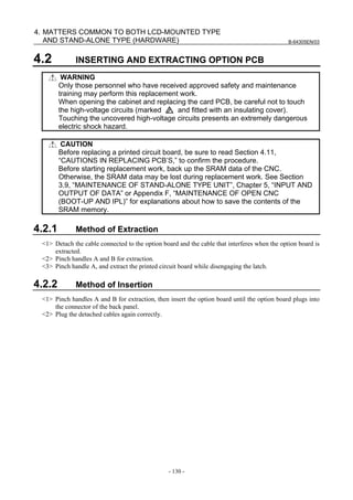 B-64305EN/03
- 130 -
4. MATTERS COMMON TO BOTH LCD-MOUNTED TYPE
AND STAND-ALONE TYPE (HARDWARE)
4.2 INSERTING AND EXTRACTING OPTION PCB
WARNING
Only those personnel who have received approved safety and maintenance
training may perform this replacement work.
When opening the cabinet and replacing the card PCB, be careful not to touch
the high-voltage circuits (marked and fitted with an insulating cover).
Touching the uncovered high-voltage circuits presents an extremely dangerous
electric shock hazard.
CAUTION
Before replacing a printed circuit board, be sure to read Section 4.11,
“CAUTIONS IN REPLACING PCB’S,” to confirm the procedure.
Before starting replacement work, back up the SRAM data of the CNC.
Otherwise, the SRAM data may be lost during replacement work. See Section
3.9, “MAINTENANCE OF STAND-ALONE TYPE UNIT”, Chapter 5, “INPUT AND
OUTPUT OF DATA” or Appendix F, “MAINTENANCE OF OPEN CNC
(BOOT-UP AND IPL)” for explanations about how to save the contents of the
SRAM memory.
4.2.1 Method of Extraction
<1> Detach the cable connected to the option board and the cable that interferes when the option board is
extracted.
<2> Pinch handles A and B for extraction.
<3> Pinch handle A, and extract the printed circuit board while disengaging the latch.
4.2.2 Method of Insertion
<1> Pinch handles A and B for extraction, then insert the option board until the option board plugs into
the connector of the back panel.
<2> Plug the detached cables again correctly.
 