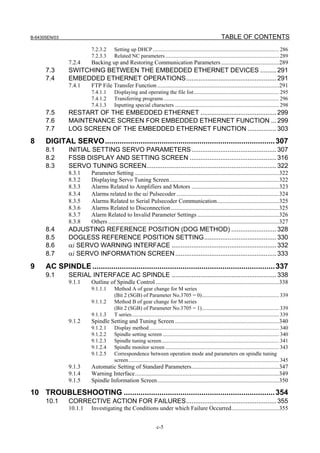 B-64305EN/03 TABLE OF CONTENTS
c-5
7.2.3.2 Setting up DHCP ............................................................................................. 286
7.2.3.3 Related NC parameters.................................................................................... 289
7.2.4 Backing up and Restoring Communication Parameters.......................................289
7.3 SWITCHING BETWEEN THE EMBEDDED ETHERNET DEVICES .........291
7.4 EMBEDDED ETHERNET OPERATIONS..................................................291
7.4.1 FTP File Transfer Function ..................................................................................291
7.4.1.1 Displaying and operating the file list............................................................... 295
7.4.1.2 Transferring programs ..................................................................................... 296
7.4.1.3 Inputting special characters ............................................................................. 298
7.5 RESTART OF THE EMBEDDED ETHERNET ..........................................299
7.6 MAINTENANCE SCREEN FOR EMBEDDED ETHERNET FUNCTION ...299
7.7 LOG SCREEN OF THE EMBEDDED ETHERNET FUNCTION ................303
8 DIGITAL SERVO.................................................................................307
8.1 INITIAL SETTING SERVO PARAMETERS...............................................307
8.2 FSSB DISPLAY AND SETTING SCREEN ................................................316
8.3 SERVO TUNING SCREEN........................................................................322
8.3.1 Parameter Setting .................................................................................................322
8.3.2 Displaying Servo Tuning Screen..........................................................................322
8.3.3 Alarms Related to Amplifiers and Motors ...........................................................323
8.3.4 Alarms related to the αi Pulsecoder .....................................................................324
8.3.5 Alarms Related to Serial Pulsecoder Communication..........................................325
8.3.6 Alarms Related to Disconnection.........................................................................325
8.3.7 Alarm Related to Invalid Parameter Settings .......................................................326
8.3.8 Others ...................................................................................................................327
8.4 ADJUSTING REFERENCE POSITION (DOG METHOD) .........................328
8.5 DOGLESS REFERENCE POSITION SETTING........................................330
8.6 αi SERVO WARNING INTERFACE ..........................................................332
8.7 αi SERVO INFORMATION SCREEN........................................................333
9 AC SPINDLE.......................................................................................337
9.1 SERIAL INTERFACE AC SPINDLE ..........................................................338
9.1.1 Outline of Spindle Control ...................................................................................338
9.1.1.1 Method A of gear change for M series
(Bit 2 (SGB) of Parameter No.3705 = 0)......................................................... 339
9.1.1.2 Method B of gear change for M series
(Bit 2 (SGB) of Parameter No.3705 = 1)......................................................... 339
9.1.1.3 T series............................................................................................................. 339
9.1.2 Spindle Setting and Tuning Screen ......................................................................340
9.1.2.1 Display method................................................................................................ 340
9.1.2.2 Spindle setting screen ...................................................................................... 340
9.1.2.3 Spindle tuning screen....................................................................................... 341
9.1.2.4 Spindle monitor screen .................................................................................... 343
9.1.2.5 Correspondence between operation mode and parameters on spindle tuning
screen............................................................................................................... 345
9.1.3 Automatic Setting of Standard Parameters...........................................................347
9.1.4 Warning Interface.................................................................................................349
9.1.5 Spindle Information Screen..................................................................................350
10 TROUBLESHOOTING ........................................................................354
10.1 CORRECTIVE ACTION FOR FAILURES..................................................355
10.1.1 Investigating the Conditions under which Failure Occurred................................355
 