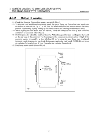 B-64305EN/03
- 134 -
4. MATTERS COMMON TO BOTH LCD-MOUNTED TYPE
AND STAND-ALONE TYPE (HARDWARE)
4.3.2 Method of Insertion
<1> Check that the metal fittings of the spacers are raised. (Fig. d)
<2> To align the card board insertion position, touch the spacer fixing end faces of the card board with
the spacers as shown in the Fig. c. (At this time, the board can be touched with the spacers for easier
position alignment by slightly holding up the connector side and lowering the spacer side only.)
<3> While aligning the card board with the spacers, lower the connector side slowly then cause the
connectors to touch each other. (Fig. d)
<4> Push the connector side of the card board slowly. At this time, push the card board against the board
on the rear side of the connector. The force required for connector insertion is about 10 kgf. If the
connector cannot be mated by a force of about 10 kgf or more, the card board may be aligned
incorrectly, and the connector can break. In this case, realign the card board. (NOTE: Do not press
the radiation fin installed on a IC chip. Otherwise, the radiation fin can break.)
<5> Push in the spacer metal fittings. (Fig. e)
240-pin
connector
on the back
Spacer
Spacer
Spacer
Fixing end face
Connectorside
Spacerside
Fig.ｃ
 