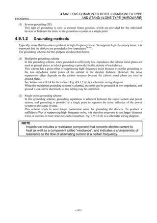 B-64305EN/03
- 165 -
4.MATTERS COMMON TO BOTH LCD-MOUNTED TYPE
AND STAND-ALONE TYPE (HARDWARE)
(3) System grounding (PE)
This type of grounding is used to connect frame grounds, which are provided for the individual
devices or between the units, to the ground as a system at a single point.
4.9.1.2 Grounding methods
Typically, noise that becomes a problem is high–frequency noise. To suppress high–frequency noise, it is
important that the devices are grounded at low impedance(NOTE)
.
The grounding schemes for this purpose are described below.
(1) Multipoint grounding scheme
In this grounding scheme, when grounded at sufficiently low impedance, the cabinet metal plates are
used as ground plates, to which grounding is provided in the vicinity of each device.
This scheme has a great effect of suppressing high–frequency noise because it enables grounding to
the low–impedance metal plates of the cabinet in the shortest distance. However, the noise
suppression effect depends on the cabinet structure because the cabinet metal plates are used as
ground plates.
See Subsection 4.9.1.4 for the cabinet. Fig. 4.9.1.2 (a) is a schematic wiring diagram.
When the multipoint grounding scheme is adopted, the units can be grounded at low impedance, and
ground wires can be shortened, so that wiring may be simplified.
(2) Single–point grounding scheme
In this grounding scheme, grounding separation is achieved between the signal system and power
system, and grounding is provided at a single point to suppress the noise influence of the power
system on the signal system.
This scheme tends to need longer connection wires for grounding the devices. To produce a
sufficient effect of suppressing high–frequency noise, it is therefore necessary to use larger–diameter
wires or use two or more wires for each connection. Fig. 4.9.1.2 (b) is a schematic wiring diagram.
NOTE
Impedance includes a resistance component that converts electric current to
heat as well as a component called “reactance”, and indicates a characteristic of
resistance to the flow of alternating current at a certain frequency.
 