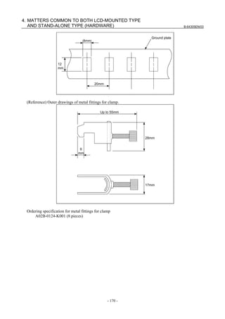 B-64305EN/03
- 170 -
4. MATTERS COMMON TO BOTH LCD-MOUNTED TYPE
AND STAND-ALONE TYPE (HARDWARE)
12
mm
20mm
8mm
Ground plate
(Reference) Outer drawings of metal fittings for clamp.
17mm
28mm
6
mm
Up to 55mm
Ordering specification for metal fittings for clamp
A02B-0124-K001 (8 pieces)
 