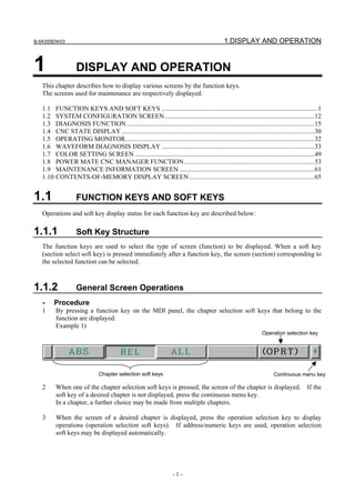 B-64305EN/03 1.DISPLAY AND OPERATION
- 1 -
1 DISPLAY AND OPERATION
This chapter describes how to display various screens by the function keys.
The screens used for maintenance are respectively displayed.
1.1 FUNCTION KEYS AND SOFT KEYS ...............................................................................................1
1.2 SYSTEM CONFIGURATION SCREEN...........................................................................................12
1.3 DIAGNOSIS FUNCTION..................................................................................................................15
1.4 CNC STATE DISPLAY .....................................................................................................................30
1.5 OPERATING MONITOR...................................................................................................................32
1.6 WAVEFORM DIAGNOSIS DISPLAY .............................................................................................33
1.7 COLOR SETTING SCREEN .............................................................................................................49
1.8 POWER MATE CNC MANAGER FUNCTION...............................................................................53
1.9 MAINTENANCE INFORMATION SCREEN ..................................................................................61
1.10 CONTENTS-OF-MEMORY DISPLAY SCREEN ............................................................................65
1.1 FUNCTION KEYS AND SOFT KEYS
Operations and soft key display status for each function key are described below:
1.1.1 Soft Key Structure
The function keys are used to select the type of screen (function) to be displayed. When a soft key
(section select soft key) is pressed immediately after a function key, the screen (section) corresponding to
the selected function can be selected.
1.1.2 General Screen Operations
- Procedure
1 By pressing a function key on the MDI panel, the chapter selection soft keys that belong to the
function are displayed.
Example 1)
2 When one of the chapter selection soft keys is pressed, the screen of the chapter is displayed. If the
soft key of a desired chapter is not displayed, press the continuous menu key.
In a chapter, a further choice may be made from multiple chapters.
3 When the screen of a desired chapter is displayed, press the operation selection key to display
operations (operation selection soft keys). If address/numeric keys are used, operation selection
soft keys may be displayed automatically.
Operation selection key
Continuous menu keyChapter selection soft keys
 