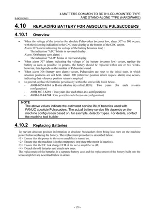 B-64305EN/03
- 179 -
4.MATTERS COMMON TO BOTH LCD-MOUNTED TYPE
AND STAND-ALONE TYPE (HARDWARE)
4.10 REPLACING BATTERY FOR ABSOLUTE PULSECODERS
4.10.1 Overview
• When the voltage of the batteries for absolute Pulsecoders becomes low, alarm 307 or 306 occurs,
with the following indication in the CNC state display at the bottom of the CNC screen.
Alarm 307 (alarm indicating the voltage of the battery becomes low) :
The indication "APC" blinks in reversed display.
Alarm 306 (battery zero alarm) :
The indication "ALM" blinks in reversed display.
• When alarm 307 (alarm indicating the voltage of the battery becomes low) occurs, replace the
battery as soon as possible. In general, the battery should be replaced within one or two weeks,
however, this depends on the number of Pulsecoders used.
• When alarm 306 (battery zero alarm) occurs, Pulsecoders are reset to the initial state, in which
absolute positions are not held. Alarm 300 (reference position return request alarm) also occurs,
indicating that reference position return is required.
• In general, replace the batteries periodically within the service life listed below.
- A06B-6050-K061 or D-size alkaline dry cells (LR20): Two years (for each six-axis
configuration)
- A06B-6073-K001 : Two years (for each three-axis configuration)
- A06B-6114-K504 : One year (for each three-axis configuration)
NOTE
The above values indicate the estimated service life of batteries used with
FANUC absolute Pulsecoders. The actual battery service life depends on the
machine configuration based on, for example, detector types. For details, contact
the machine tool builder.
4.10.2 Replacing Batteries
To prevent absolute position information in absolute Pulsecoders from being lost, turn on the machine
power before replacing the battery. The replacement procedure is described below.
<1> Ensure that the power to the servo amplifier is turned on.
<2> Ensure that the machine is in the emergency stop state (the motor is inactive).
<3> Ensure that the DC link charge LED of the servo amplifier is off.
<4> Detach the old batteries and attach new ones.
The replacement of the batteries in a separate battery case and the replacement of the battery built into the
servo amplifier are described below in detail.
 