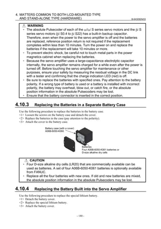 B-64305EN/03
- 180 -
4. MATTERS COMMON TO BOTH LCD-MOUNTED TYPE
AND STAND-ALONE TYPE (HARDWARE)
WARNING
・ The absolute Pulsecoder of each of the αi/αi S series servo motors and the βi S
series servo motors (βi S0.4 to βi S22) has a built-in backup capacitor.
Therefore, even when the power to the servo amplifier is off and the batteries
are replaced, reference position return is not required if the replacement
completes within less than 10 minutes. Turn the power on and replace the
batteries if the replacement will take 10 minutes or more.
・ To prevent electric shock, be careful not to touch metal parts in the power
magnetics cabinet when replacing the batteries.
・ Because the servo amplifier uses a large-capacitance electrolytic capacitor
internally, the servo amplifier remains charged for a while even after the power is
turned off. Before touching the servo amplifier for maintenance or other
purposes, ensure your safety by measuring the residual voltage in the DC link
with a tester and confirming that the charge indication LED (red) is off.
・ Be sure to replace the batteries with specified ones. Pay attention to the battery
polarity. If a wrong type of battery is used or a battery is installed with incorrect
polarity, the battery may overheat, blow out, or catch fire, or the absolute
position information in the absolute Pulsecoders may be lost.
・ Ensure that the battery connector is inserted in the correct position.
4.10.3 Replacing the Batteries in a Separate Battery Case
Use the following procedure to replace the batteries in the battery case.
<1> Loosen the screws on the battery case and detach the cover.
<2> Replace the batteries in the case (pay attention to the polarity).
<3> Attach the cover to the battery case.
Battery case (with a cover)
A06B-6050-K060
Batteries
Four A06B-6050-K061 batteries or
D-size alkaline dry cells
CAUTION
・ Four D-size alkaline dry cells (LR20) that are commercially available can be
used as batteries. A set of four A06B-6050-K061 batteries is optionally available
from FANUC.
・ Replace all the four batteries with new ones. If old and new batteries are mixed,
the absolute position information in the absolute Pulsecoders may be lost.
4.10.4 Replacing the Battery Built into the Servo Amplifier
Use the following procedure to replace the special lithium battery.
<1> Detach the battery cover.
<2> Replace the special lithium battery.
<3> Attach the battery cover.
 