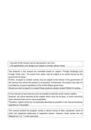 • No part of this manual may be reproduced in any form.
• All specifications and designs are subject to change without notice.
The products in this manual are controlled based on Japan’s “Foreign Exchange and
Foreign Trade Law”. The export from Japan may be subject to an export license by the
government of Japan.
Further, re-export to another country may be subject to the license of the government of
the country from where the product is re-exported. Furthermore, the product may also be
controlled by re-export regulations of the United States government.
Should you wish to export or re-export these products, please contact FANUC for advice.
In this manual we have tried as much as possible to describe all the various matters.
However, we cannot describe all the matters which must not be done, or which cannot be
done, because there are so many possibilities.
Therefore, matters which are not especially described as possible in this manual should be
regarded as ”impossible”.
This manual contains the program names or device names of other companies, some of
which are registered trademarks of respective owners. However, these names are not
followed by ® or ™ in the main body.
 