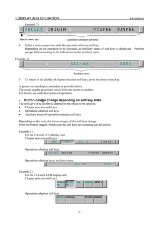 1.DISPLAY AND OPERATION B-64305EN/03
- 2 -
Example 2)
4 Select a desired operation with the operation selection soft key.
Depending on the operation to be executed, an auxiliary menu of soft keys is displayed. Perform
an operation according to the indications on the auxiliary menu.
Example 3)
5 To return to the display of chapter selection soft keys, press the return menu key.
A general screen display procedure is provided above.
The actual display procedure varies from one screen to another.
For details, see each description of operation.
- Button design change depending on soft key state
The soft keys to be displayed depend on the object to be selected.
• Chapter selection soft keys
• Operation selection soft keys
• Auxiliary menu of operation selection soft keys
Depending on the state, the button images of the soft keys change.
From the button images, which state the soft keys are assuming can be known.
Example 1)
For the 8.4-inch LCD display unit
Chapter selection soft keys
Operation selection soft keys
Operation selection keys, auxiliary menu
Example 2)
For the 10.4-inch LCD display unit
Chapter selection soft keys
Operation selection soft keys
Operation selection soft keysReturn menu key
Auxiliary menu
 