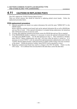 B-64305EN/03
- 182 -
4. MATTERS COMMON TO BOTH LCD-MOUNTED TYPE
AND STAND-ALONE TYPE (HARDWARE)
4.11 CAUTIONS IN REPLACING PCB’S
This CNC supports the “FANUC Remote Option System.”
There are several cautions that should be observed in replacing printed circuit boards. Follow the
replacement procedure below.
PCB replacement procedure
1) Optional parameters are stored in an option information file (with file name “OPRM INF”) in the
FROM module.
Before replacing a printed-circuit board, back up the optional information file as well as SRAM data
and user files as usual. If the optional information is corrupted during replacement, the backed-up
data will become necessary in recovery work.
2) As usual, after replacing a printed-circuit board, restore the SRAM data and user files as required.
3) If the FROM/SRAM module is replaced, it is necessary to restore the optional information file that
was held in the FROM module. Use the data backed up at step 1). Once restoration is finished,
alarm PS5523 "Option authentication wait state" will occur when the power is turned on. It is
necessary to access FANUC’s web site and perform optional parameter authentication work with the
"FANUC Remote Option System" within the period of validity (within 30 days since the occurrence
of the alarm). (Within the period of validity, alarm PS5523 can be canceled by a reset.)
4) Replacing a printed-circuit board may result in a change to the CNC ID number. Check it on the
CNC screen. If it is different from one described on the data sheet, correct the data sheet.
 