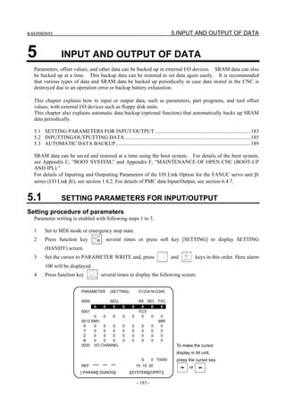 B-64305EN/03 5.INPUT AND OUTPUT OF DATA
- 183 -
5 INPUT AND OUTPUT OF DATA
Parameters, offset values, and other data can be backed up in external I/O devices. SRAM data can also
be backed up at a time. This backup data can be restored to set data again easily. It is recommended
that various types of data and SRAM data be backed up periodically in case data stored in the CNC is
destroyed due to an operation error or backup battery exhaustion.
This chapter explains how to input or output data, such as parameters, part programs, and tool offset
values, with external I/O devices such as floppy disk units.
This chapter also explains automatic data backup (optional function) that automatically backs up SRAM
data periodically.
5.1 SETTING PARAMETERS FOR INPUT/OUTPUT ........................................................................183
5.2 INPUTTING/OUTPUTTING DATA...............................................................................................185
5.3 AUTOMATIC DATA BACKUP......................................................................................................189
SRAM data can be saved and restored at a time using the boot system. For details of the boot system,
see Appendix C, “BOOT SYSTEM,” and Appendix F, “MAINTENANCE OF OPEN CNC (BOOT-UP
AND IPL).”
For details of Inputting and Outputting Parameters of the I/O Link Option for the FANUC servo unit βi
series (I/O Link βi), see section 1.8.2. For details of PMC data Input/Output, see section 6.4.7.
5.1 SETTING PARAMETERS FOR INPUT/OUTPUT
Setting procedure of parameters
Parameter writing is enabled with following steps 1 to 3.
1 Set to MDI mode or emergency stop state.
2 Press function key several times or press soft key [SETTING] to display SETTING
(HANDY) screen.
3 Set the cursor to PARAMETER WRITE and, press and keys in this order. Here alarm
100 will be displayed.
4 Press function key several times to display the following screen.
0 0 0 0 0 0 0 0
0001 FCV
0 0 0 0 0 0 0 0
0012 RMV MIR
X 0 0 0 0 0 0 0 0
Y 0 0 0 0 0 0 0 0
Z 0 0 0 0 0 0 0 0
B 0 0 0 0 0 0 0 0
0020 I/O CHANNEL
S 0 T0000
PARAMETER (SETTING) O1234 N12345
0000 SEQ INI ISO TVC
To make the cursor
display in bit unit,
press the cursor key
or .REF **** *** *** 10: 15: 30
[ PARAM][ DGNOS][ ][SYSTEM][(OPRT)]
 