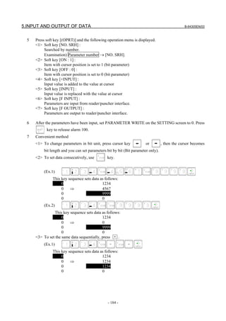 5.INPUT AND OUTPUT OF DATA B-64305EN/03
- 184 -
5 Press soft key [(OPRT)] and the following operation menu is displayed.
<1> Soft key [NO. SRH] :
Searched by number.
Examination) Parameter number → [NO. SRH].
<2> Soft key [ON : 1] :
Item with cursor position is set to 1 (bit parameter)
<3> Soft key [OFF : 0] :
Item with cursor position is set to 0 (bit parameter)
<4> Soft key [+INPUT] :
Input value is added to the value at cursor
<5> Soft key [INPUT] :
Input value is replaced with the value at cursor
<6> Soft key [F INPUT] :
Parameters are input from reader/puncher interface.
<7> Soft key [F OUTPUT] :
Parameters are output to reader/puncher interface.
6 After the parameters have been input, set PARAMETER WRITE on the SETTING screen to 0. Press
key to release alarm 100.
7 Convenient method
<1> To change parameters in bit unit, press cursor key or , then the cursor becomes
bit length and you can set parameters bit by bit (Bit parameter only).
<2> To set data consecutively, use key.
(Ex.1)
This key sequence sets data as follows:
0 1234
0 ⇒ 4567
0 9999
0 0
(Ex.2)
This key sequence sets data as follows:
0 1234
0 ⇒ 0
0 9999
0 0
<3> To set the same data sequentially, press = .
(Ex.1)
This key sequence sets data as follows:
0 1234
0 ⇒ 1234
0 1234
0 0
 