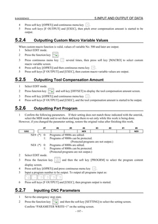 B-64305EN/03 5.INPUT AND OUTPUT OF DATA
- 187 -
4 Press soft key [(OPRT)] and continuous menu key .
5 Press soft keys [F OUTPUT] and [EXEC], then pitch error compensation amount is started to be
output.
5.2.4 Outputting Custom Macro Variable Values
When custom macro function is valid, values of variable No. 500 and later are output.
1 Select EDIT mode.
2 Press the function key .
3 Press continuous menu key several times, then press soft key [MACRO] to select custom
macro variable screen.
4 Press soft key [(OPRT)] and then continuous menu key .
5 Press soft keys [F OUTPUT] and [EXEC], then custom macro variable values are output.
5.2.5 Outputting Tool Compensation Amount
1 Select EDIT mode.
2 Press function key and soft key [OFFSET] to display the tool compensation amount screen.
3 Press soft key [(OPRT)] and continuous menu key .
4 Press soft keys [F OUTPUT] and [EXEC], and the tool compensation amount is started to be output.
5.2.6 Outputting Part Program
1 Confirm the following parameters. If their setting does not match those indicated with the asterisk,
select the MDI mode and re-set them and keep them re-set only while this work is being done.
However, if you changed the parameter setting, restore the original value after finishing this work.
#7 #6 #5 #4 #3 #2 #1 #0
3202 NE9 NE8
NE9 (*) 0: Programs of 9000s are edited.
1: Programs of 9000s can be protected.
(Protected programs are not output.)
NE8 (*) 0: Programs of 8000s are edited.
1: Programs of 8000s can be protected.
(Protected programs are not output.)
2 Select EDIT mode.
3 Press the function key and then the soft key [PROGRM] to select the program content
display screen.
4 Press soft key [(OPRT)] and press continuous menu key .
5 Input a program number to be output. To output all programs input as:
6 Press soft keys [F OUTPUT] and [EXEC], then program output is started.
5.2.7 Inputting CNC Parameters
1 Set to the emergency stop state.
2 Press the function key and then the soft key [SETTING] to select the setting screen.
Confirm “PARAMETER WRITE=1” on the setting screen.
 