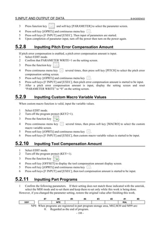 5.INPUT AND OUTPUT OF DATA B-64305EN/03
- 188 -
3 Press function key and soft key [PARAMETER] to select the parameter screen.
4 Press soft key [(OPRT)] and continuous menu key .
5 Press soft keys [F INPUT] and [EXEC]. Then input of parameters are started.
6 Upon completion of parameter input, turn off the power then turn on the power again.
5.2.8 Inputting Pitch Error Compensation Amount
If pitch error compensation is enabled, a pitch error compensation amount is input.
1 Select EDIT mode.
2 Confirm that PARAMETER WRITE=1 on the setting screen.
3 Press the function key .
4 Press continuous menu key several times, then press soft key [PITCH] to select the pitch error
compensation setting screen.
5 Press soft key [(OPRT)] and continuous menu key .
6 Press soft keys [F INPUT] and [EXEC], then pitch error compensation amount is started to be input.
7 After a pitch error compensation amount is input, display the setting screen and reset
“PARAMETER WRITE” to “0” on the setting screen.
5.2.9 Inputting Custom Macro Variable Values
When custom macro function is valid, input the variable values.
1 Select EDIT mode.
2 Turn off the program protect (KEY2=1).
3 Press the function key .
4 Press continuous menu key several times, then press soft key [MACRO] to select the custom
macro variable screen.
5 Press soft key [(OPRT)] and continuous menu key .
6 Press soft keys [F INPUT] and [EXEC], then custom macro variable values is started to be input.
5.2.10 Inputting Tool Compensation Amount
1 Select EDIT mode.
2 Turn off the program protect (KEY=1).
3 Press the function key .
4 Press soft key [OFFSET] to display the tool compensation amount display screen.
5 Press soft key [(OPRT)] and continuous menu key .
6 Press soft keys [F INPUT] and [EXEC], then tool compensation amount is started to be input.
5.2.11 Inputting Part Programs
1 Confirm the following parameters. If their setting does not match those indicated with the asterisk,
select the MDI mode and re-set them and keep them re-set only while this work is being done.
However, if you changed the parameter setting, restore the original value after finishing this work.
#7 #6 #5 #4 #3 #2 #1 #0
3201 NPE RAL
NPE When programs are registered in part program storage area, M02,M30 and M99 are:
0: Regarded as the end of program.
 