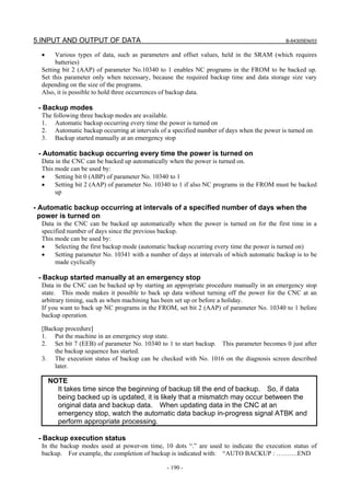 5.INPUT AND OUTPUT OF DATA B-64305EN/03
- 190 -
• Various types of data, such as parameters and offset values, held in the SRAM (which requires
batteries)
Setting bit 2 (AAP) of parameter No.10340 to 1 enables NC programs in the FROM to be backed up.
Set this parameter only when necessary, because the required backup time and data storage size vary
depending on the size of the programs.
Also, it is possible to hold three occurrences of backup data.
- Backup modes
The following three backup modes are available.
1. Automatic backup occurring every time the power is turned on
2. Automatic backup occurring at intervals of a specified number of days when the power is turned on
3. Backup started manually at an emergency stop
- Automatic backup occurring every time the power is turned on
Data in the CNC can be backed up automatically when the power is turned on.
This mode can be used by:
• Setting bit 0 (ABP) of parameter No. 10340 to 1
• Setting bit 2 (AAP) of parameter No. 10340 to 1 if also NC programs in the FROM must be backed
up
- Automatic backup occurring at intervals of a specified number of days when the
power is turned on
Data in the CNC can be backed up automatically when the power is turned on for the first time in a
specified number of days since the previous backup.
This mode can be used by:
• Selecting the first backup mode (automatic backup occurring every time the power is turned on)
• Setting parameter No. 10341 with a number of days at intervals of which automatic backup is to be
made cyclically
- Backup started manually at an emergency stop
Data in the CNC can be backed up by starting an appropriate procedure manually in an emergency stop
state. This mode makes it possible to back up data without turning off the power for the CNC at an
arbitrary timing, such as when machining has been set up or before a holiday.
If you want to back up NC programs in the FROM, set bit 2 (AAP) of parameter No. 10340 to 1 before
backup operation.
[Backup procedure]
1. Put the machine in an emergency stop state.
2. Set bit 7 (EEB) of parameter No. 10340 to 1 to start backup. This parameter becomes 0 just after
the backup sequence has started.
3. The execution status of backup can be checked with No. 1016 on the diagnosis screen described
later.
NOTE
It takes time since the beginning of backup till the end of backup. So, if data
being backed up is updated, it is likely that a mismatch may occur between the
original data and backup data. When updating data in the CNC at an
emergency stop, watch the automatic data backup in-progress signal ATBK and
perform appropriate processing.
- Backup execution status
In the backup modes used at power-on time, 10 dots “.” are used to indicate the execution status of
backup. For example, the completion of backup is indicated with: “AUTO BACKUP : ……….END
 